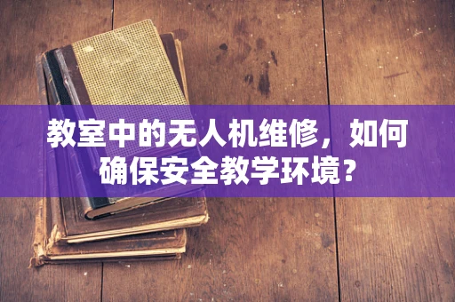 教室中的无人机维修，如何确保安全教学环境？