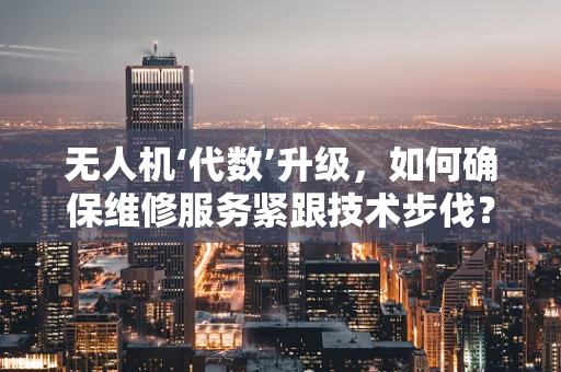 无人机‘代数’升级，如何确保维修服务紧跟技术步伐？