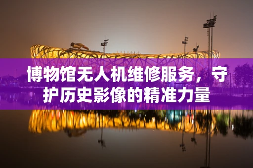博物馆无人机维修服务，守护历史影像的精准力量