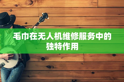 毛巾在无人机维修服务中的独特作用