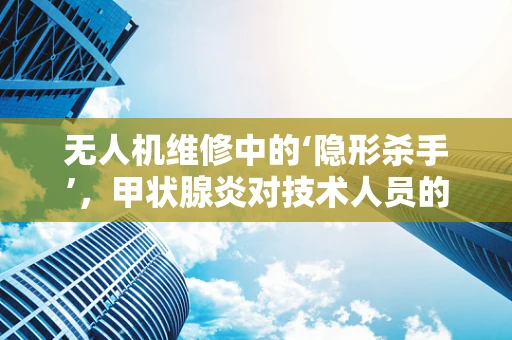 无人机维修中的‘隐形杀手’，甲状腺炎对技术人员的影响及应对策略