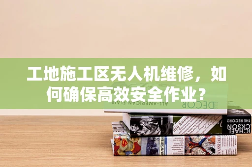工地施工区无人机维修，如何确保高效安全作业？