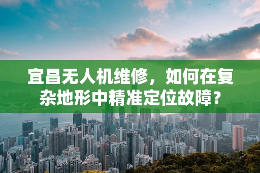 宜昌无人机维修，如何在复杂地形中精准定位故障？