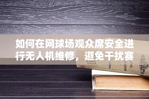 如何在网球场观众席安全进行无人机维修，避免干扰赛事？