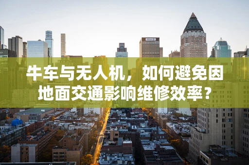 牛车与无人机，如何避免因地面交通影响维修效率？