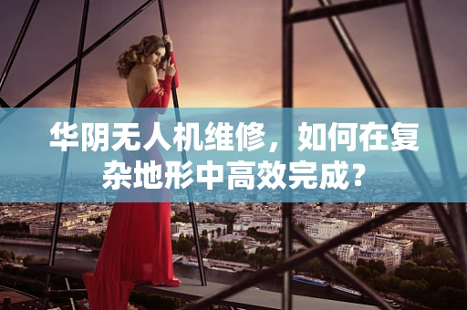 华阴无人机维修，如何在复杂地形中高效完成？