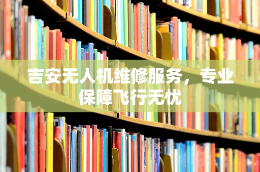 吉安无人机维修服务，专业保障飞行无忧