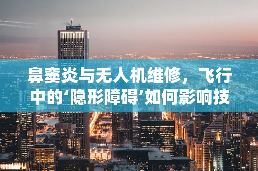 鼻窦炎与无人机维修，飞行中的‘隐形障碍’如何影响技术诊断？