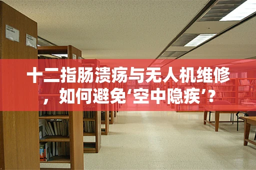 十二指肠溃疡与无人机维修，如何避免‘空中隐疾’？