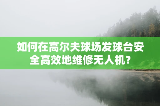 如何在高尔夫球场发球台安全高效地维修无人机？