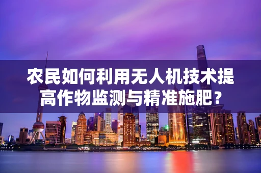 农民如何利用无人机技术提高作物监测与精准施肥？