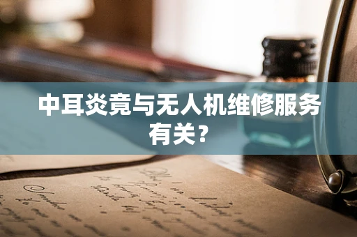 中耳炎竟与无人机维修服务有关？