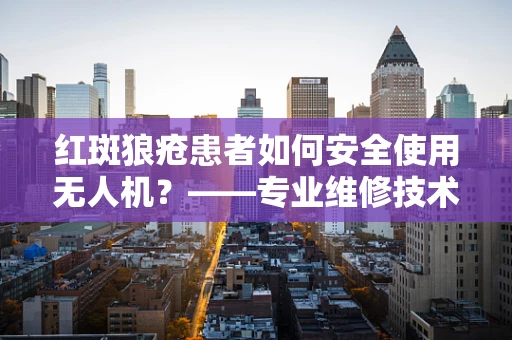 红斑狼疮患者如何安全使用无人机？——专业维修技术员视角