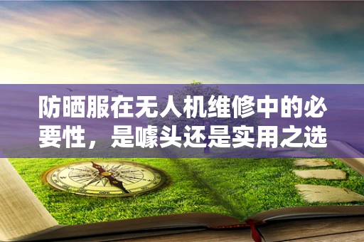 防晒服在无人机维修中的必要性，是噱头还是实用之选？
