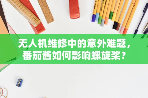 无人机维修中的意外难题，番茄酱如何影响螺旋桨？