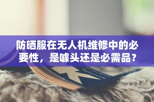 防晒服在无人机维修中的必要性，是噱头还是必需品？