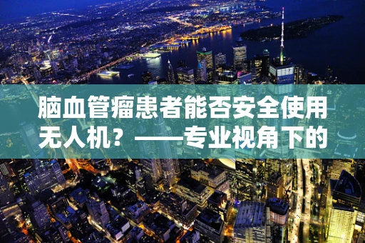 脑血管瘤患者能否安全使用无人机？——专业视角下的安全考量