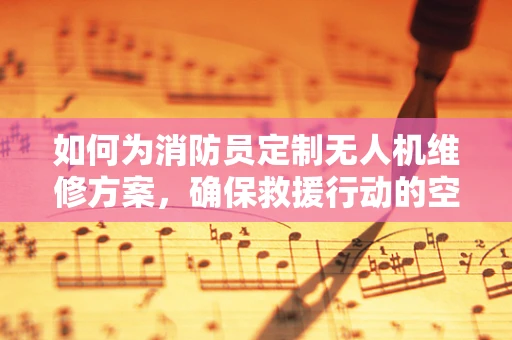 如何为消防员定制无人机维修方案，确保救援行动的空中支援安全可靠？