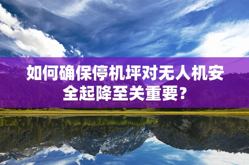 如何确保停机坪对无人机安全起降至关重要？