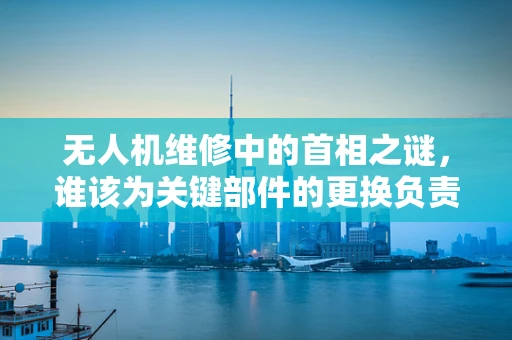 无人机维修中的首相之谜，谁该为关键部件的更换负责？