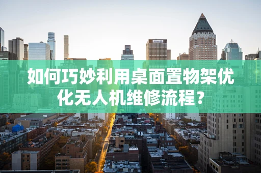 如何巧妙利用桌面置物架优化无人机维修流程？