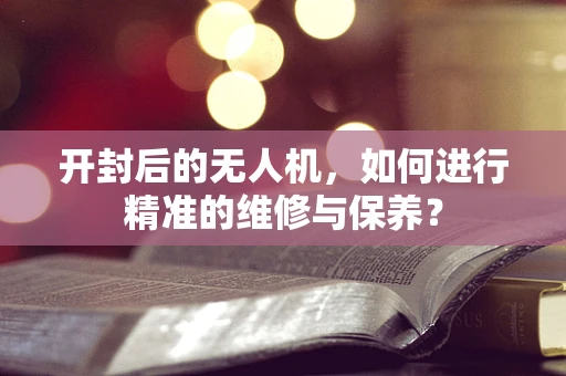 开封后的无人机，如何进行精准的维修与保养？