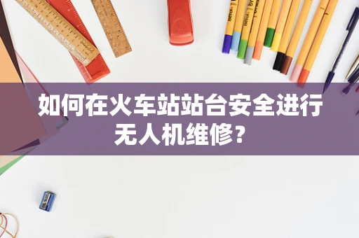 如何在火车站站台安全进行无人机维修？