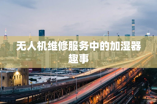 无人机维修服务中的加湿器趣事