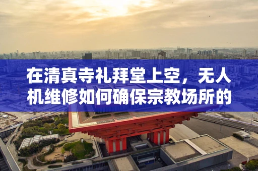 在清真寺礼拜堂上空，无人机维修如何确保宗教场所的飞行安全？