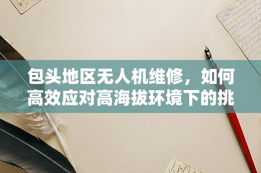 包头地区无人机维修，如何高效应对高海拔环境下的挑战？