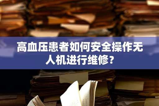 高血压患者如何安全操作无人机进行维修？
