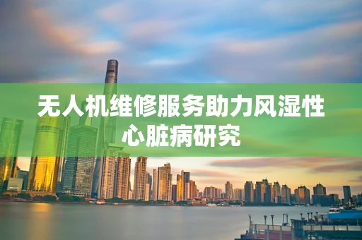 无人机维修服务助力风湿性心脏病研究