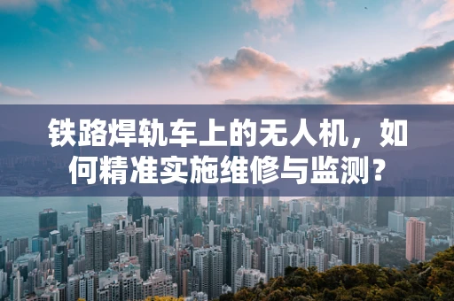 铁路焊轨车上的无人机，如何精准实施维修与监测？