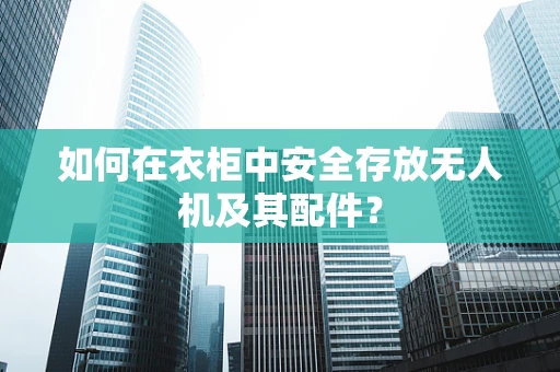 如何在衣柜中安全存放无人机及其配件？