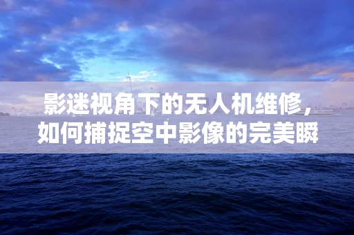 影迷视角下的无人机维修，如何捕捉空中影像的完美瞬间？
