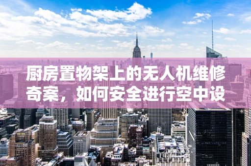 厨房置物架上的无人机维修奇案，如何安全进行空中设备检修？