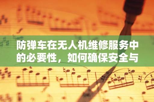 防弹车在无人机维修服务中的必要性，如何确保安全与高效？