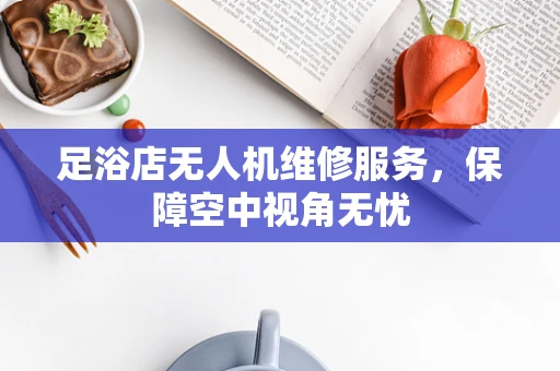 足浴店无人机维修服务，保障空中视角无忧