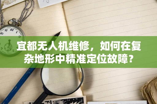 宜都无人机维修，如何在复杂地形中精准定位故障？