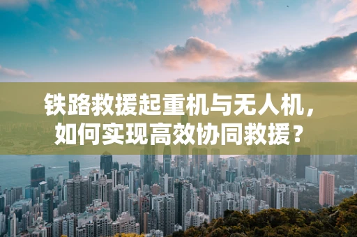 铁路救援起重机与无人机，如何实现高效协同救援？