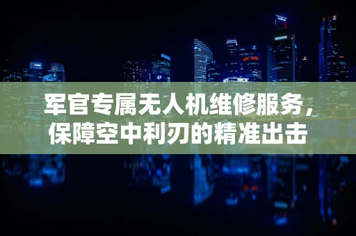 军官专属无人机维修服务，保障空中利刃的精准出击