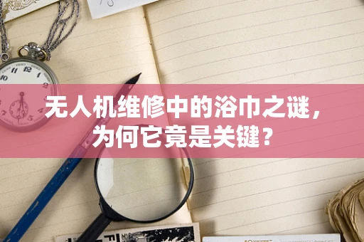 无人机维修中的浴巾之谜，为何它竟是关键？