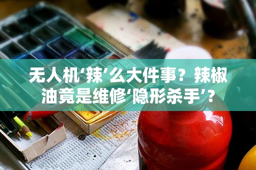 无人机‘辣’么大件事？辣椒油竟是维修‘隐形杀手’？