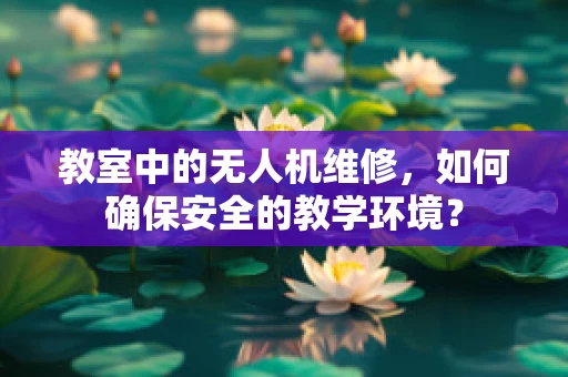 教室中的无人机维修，如何确保安全的教学环境？