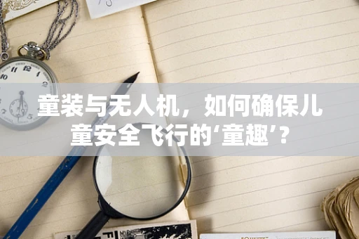 童装与无人机，如何确保儿童安全飞行的‘童趣’？