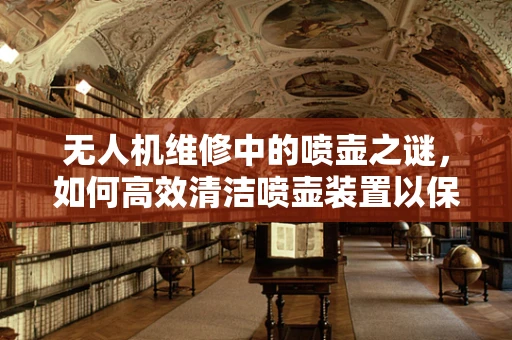无人机维修中的喷壶之谜，如何高效清洁喷壶装置以保障飞行安全？
