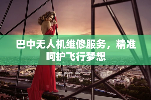 巴中无人机维修服务，精准呵护飞行梦想