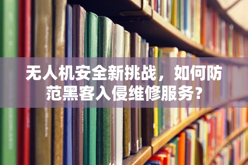 无人机安全新挑战，如何防范黑客入侵维修服务？