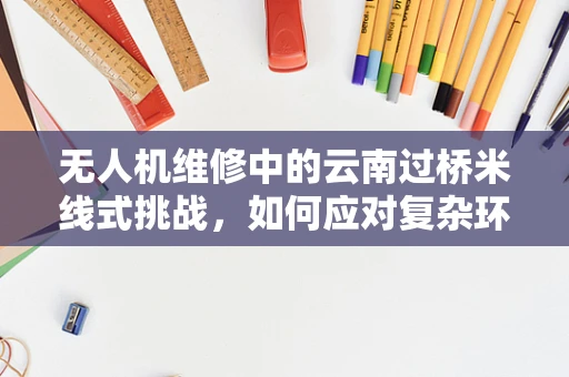 无人机维修中的云南过桥米线式挑战，如何应对复杂环境下的热气腾腾？