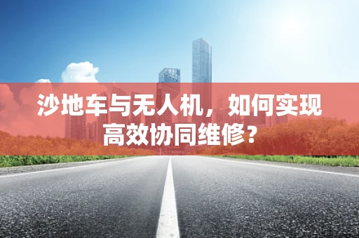 沙地车与无人机，如何实现高效协同维修？